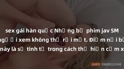 sex gái hàn quốc Những bộ phim jav SM không che khiến người xem không thể rời mắt. Điểm nổi bật của thể loại này là sự tinh tế trong cách thể hiện cảm xúc và sự hấp dẫn của những cảnh quay.
