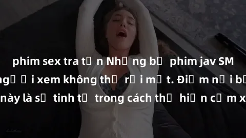 phim sex tra tấn Những bộ phim jav SM không che khiến người xem không thể rời mắt. Điểm nổi bật của thể loại này là sự tinh tế trong cách thể hiện cảm xúc và sự hấp dẫn của những cảnh quay.