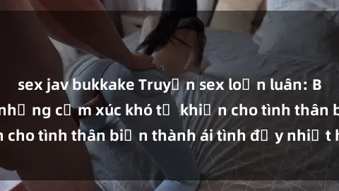 sex jav bukkake Truyện sex loạn luân: Bí mật gia đình và những cảm xúc khó tả khiến cho tình thân biến thành ái tình đầy nhiệt huyết