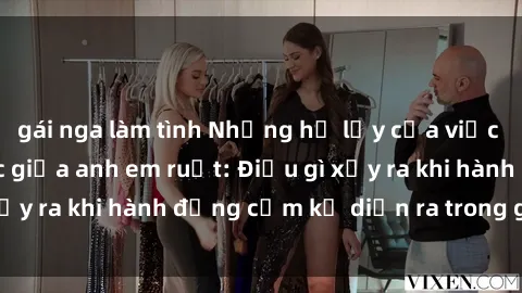 gái nga làm tình Những hệ lụy của việc có quan hệ tình dục giữa anh em ruột: Điều gì xảy ra khi hành động cấm kỵ diễn ra trong gia đình?