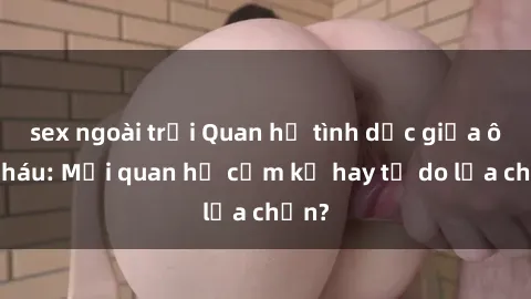 sex ngoài trời Quan hệ tình dục giữa ông cháu: Mối quan hệ cấm kỵ hay tự do lựa chọn?