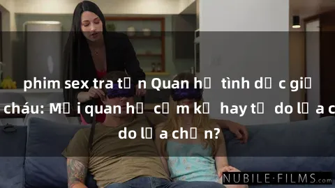 phim sex tra tấn Quan hệ tình dục giữa ông cháu: Mối quan hệ cấm kỵ hay tự do lựa chọn?