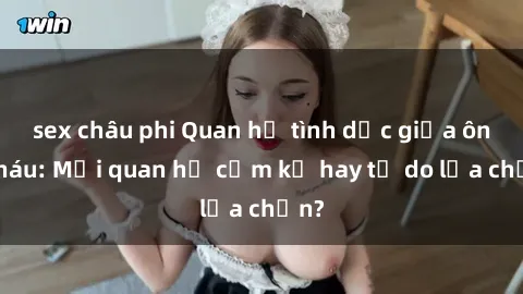 sex châu phi Quan hệ tình dục giữa ông cháu: Mối quan hệ cấm kỵ hay tự do lựa chọn?