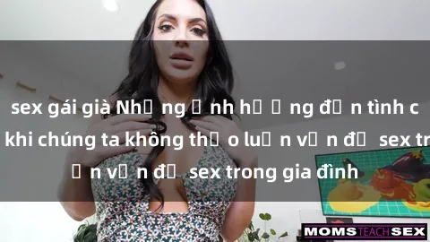 sex gái già Những ảnh hưởng đến tình cảm gia đình khi chúng ta không thảo luận vấn đề sex trong gia đình