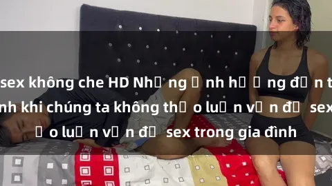sex không che HD Những ảnh hưởng đến tình cảm gia đình khi chúng ta không thảo luận vấn đề sex trong gia đình