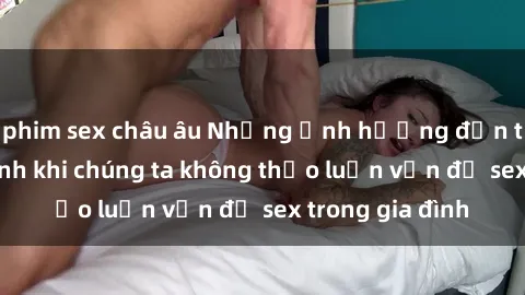 phim sex châu âu Những ảnh hưởng đến tình cảm gia đình khi chúng ta không thảo luận vấn đề sex trong gia đình