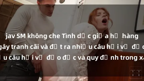 jav SM không che Tình dục giữa họ hàng: Những sự kiện gây tranh cãi và đặt ra nhiều câu hỏi về đạo đức và quy định trong xã hội.
