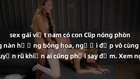 sex gái việt nam có con Clip nóng phòng tắm: Hít thở nồng nàn hương bông hoa, người đẹp vô cùng gợi cảm và quyến rũ khiến ai cũng phải say đắm. Xem ngay để trải nghiệm điều đặc biệt!