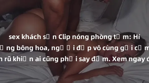sex khách sạn Clip nóng phòng tắm: Hít thở nồng nàn hương bông hoa, người đẹp vô cùng gợi cảm và quyến rũ khiến ai cũng phải say đắm. Xem ngay để trải nghiệm điều đặc biệt!