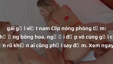 gái gọi việt nam Clip nóng phòng tắm: Hít thở nồng nàn hương bông hoa, người đẹp vô cùng gợi cảm và quyến rũ khiến ai cũng phải say đắm. Xem ngay để trải nghiệm điều đặc biệt!