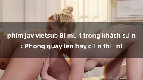 phim jav vietsub Bí mật trong khách sạn: Phòng quay lén hãy cẩn thận!