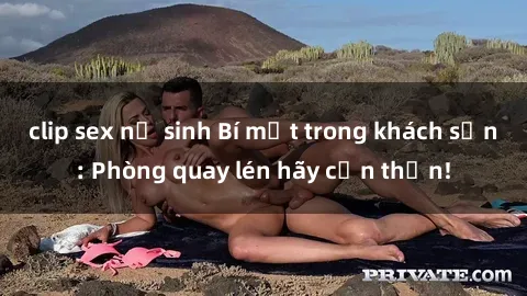 clip sex nữ sinh Bí mật trong khách sạn: Phòng quay lén hãy cẩn thận!