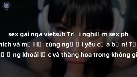 sex gái nga vietsub Trải nghiệm sex phòng tắm đầy kích thích và mới lạ cùng người yêu của bạn! Tận hưởng khoái lạc và thăng hoa trong không gian tắm ấm áp và gợi cảm.