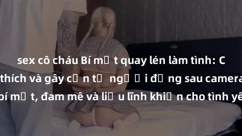 sex cô cháu Bí mật quay lén làm tình: Câu chuyện đầy kích thích và gây cấn từ người đứng sau camera. Hành động bí mật, đam mê và liều lĩnh khiến cho tình yêu trở nên mãnh liệt hơn bao giờ hết.