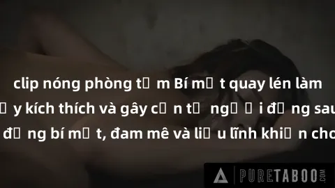 clip nóng phòng tắm Bí mật quay lén làm tình: Câu chuyện đầy kích thích và gây cấn từ người đứng sau camera. Hành động bí mật, đam mê và liều lĩnh khiến cho tình yêu trở nên mãnh liệt hơn bao giờ hết.