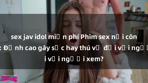sex jav idol miễn phí Phim sex nơi công cộng: Đỉnh cao gây sốc hay thú vị đối với người xem?
