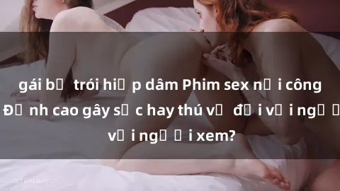 gái bị trói hiếp dâm Phim sex nơi công cộng: Đỉnh cao gây sốc hay thú vị đối với người xem?