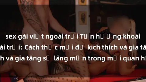 sex gái việt ngoài trời Tận hưởng khoái cảm với sex ngoài trời: Cách thức mới để kích thích và gia tăng sự lãng mạn trong mối quan hệ của bạn!
