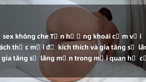 sex không che Tận hưởng khoái cảm với sex ngoài trời: Cách thức mới để kích thích và gia tăng sự lãng mạn trong mối quan hệ của bạn!