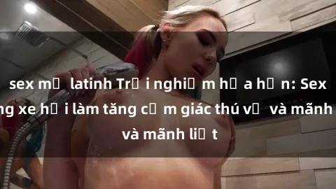 sex mỹ latinh Trải nghiệm hứa hẹn: Sex trong xe hơi làm tăng cảm giác thú vị và mãnh liệt