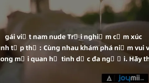 gái việt nam nude Trải nghiệm cảm xúc mới mẻ với làm tình tập thể: Cùng nhau khám phá niềm vui và sự mãnh liệt trong mối quan hệ tình dục đa người. Hãy thử ngay để biết cảm giác thú vị này!