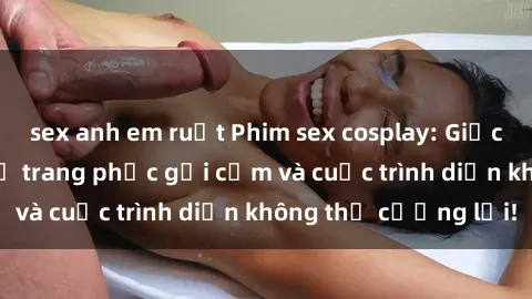sex anh em ruột Phim sex cosplay: Giấc mơ  cùng những bộ trang phục gợi cảm và cuộc trình diễn không thể cưỡng lại!