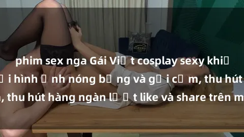 phim sex nga Gái Việt cosplay sexy khiến fan phát cuồng với hình ảnh nóng bỏng và gợi cảm, thu hút hàng ngàn lượt like và share trên mạng xã hội.