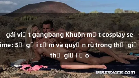 gái việt gangbang Khuôn mặt cosplay sex anime: Sự gợi cảm và quyến rũ trong thế giới ảo