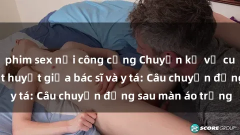 phim sex nơi công cộng Chuyện kể về cuộc tình đầy nhiệt huyết giữa bác sĩ và y tá: Câu chuyện đằng sau màn áo trắng