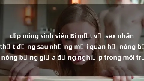 clip nóng sinh viên Bí mật về sex nhân viên văn phòng: Sự thật đằng sau những mối quan hệ nóng bỏng giữa đồng nghiệp trong môi trường làm việc.