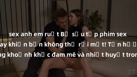 sex anh em ruột Bộ sưu tập phim sex Mỹ hot nhất năm nay khiến bạn không thể rời mắt! Tận hưởng những khoảnh khắc đam mê và nhiệt huyết trong các tác phẩm nóng bỏng này!