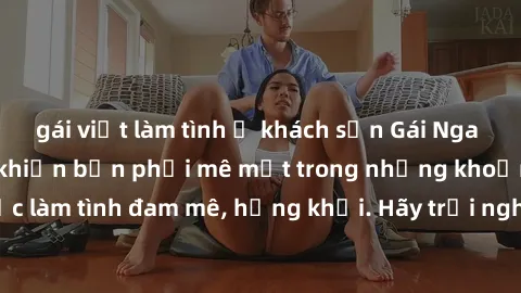 gái việt làm tình ở khách sạn Gái Nga xinh đẹp, tài năng khiến bạn phải mê mệt trong những khoảnh khắc làm tình đam mê, hứng khởi. Hãy trải nghiệm cùng họ ngay hôm nay!
