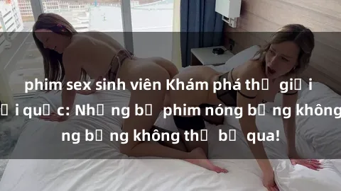phim sex sinh viên Khám phá thế giới phim sex ngoại quốc: Những bộ phim nóng bỏng không thể bỏ qua!