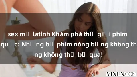 sex mỹ latinh Khám phá thế giới phim sex ngoại quốc: Những bộ phim nóng bỏng không thể bỏ qua!