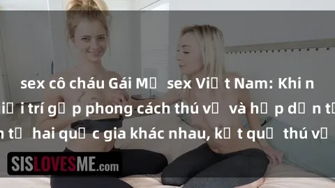 sex cô cháu Gái Mỹ sex Việt Nam: Khi nền công nghiệp giải trí gặp phong cách thú vị và hấp dẫn từ hai quốc gia khác nhau, kết quả thú vị không thể bỏ qua.