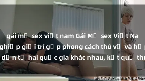 gái mỹ sex việt nam Gái Mỹ sex Việt Nam: Khi nền công nghiệp giải trí gặp phong cách thú vị và hấp dẫn từ hai quốc gia khác nhau, kết quả thú vị không thể bỏ qua.