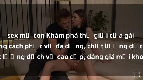 sex mẹ con Khám phá thế giới của gái gọi Việt Nam: Phong cách phục vụ đa dạng, chất lượng dịch vụ cao cấp, đáng giá mọi khoản chi phí