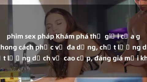 phim sex pháp Khám phá thế giới của gái gọi Việt Nam: Phong cách phục vụ đa dạng, chất lượng dịch vụ cao cấp, đáng giá mọi khoản chi phí