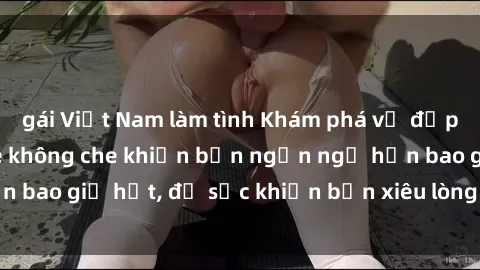 gái Việt Nam làm tình Khám phá vẻ đẹp gái Việt Nam nude không che khiến bạn ngẩn ngơ hơn bao giờ hết, đủ sức khiến bạn xiêu lòng đến ngất ngây