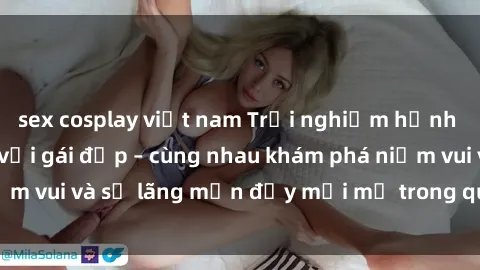 sex cosplay việt nam Trải nghiệm hạnh phúc khi làm tình với gái đẹp – cùng nhau khám phá niềm vui và sự lãng mạn đầy mới mẻ trong quan hệ của bạn.