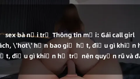 sex bà nội trợ Thông tin mới: Gái call girl Việt Nam đắt khách, 'hot' hơn bao giờ hết, điều gì khiến họ trở nên quyến rũ và đáng chú ý?