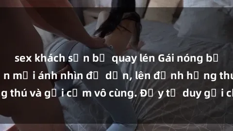 sex khách sạn bị quay lén Gái nóng bỏng khỏa thân khiến mọi ánh nhìn đổ dồn, lên đỉnh hứng thú và gợi cảm vô cùng. Đầy tư duy gợi cảm và quyến rũ.