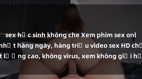 sex học sinh không che Xem phim sex online miễn phí, cập nhật hàng ngày, hàng triệu video sex HD chất lượng cao, không virus, xem không giới hạn, hoàn toàn miễn phí.
