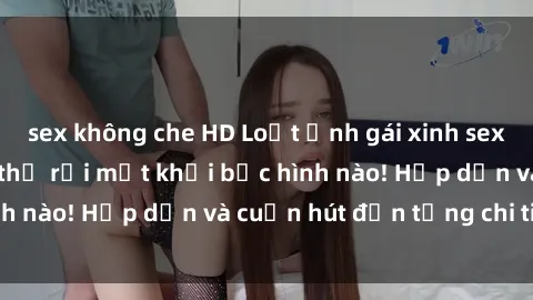 sex không che HD Loạt ảnh gái xinh sex nóng bỏng, không thể rời mắt khỏi bức hình nào! Hấp dẫn và cuốn hút đến từng chi tiết.