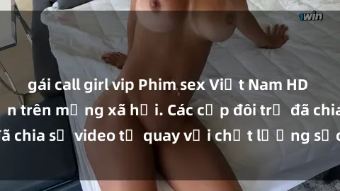 gái call girl vip Phim sex Việt Nam HD ngày càng phổ biến trên mạng xã hội. Các cặp đôi trẻ đã chia sẻ video tự quay với chất lượng sắc nét, gợi cảm.