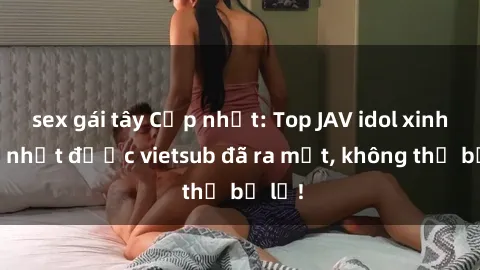 sex gái tây Cập nhật: Top JAV idol xinh đẹp nhất được vietsub đã ra mắt, không thể bỏ lỡ!