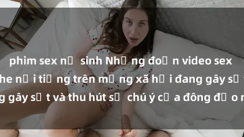 phim sex nữ sinh Những đoạn video sex Việt Nam không che nổi tiếng trên mạng xã hội đang gây sốt và thu hút sự chú ý của đông đảo người xem.
