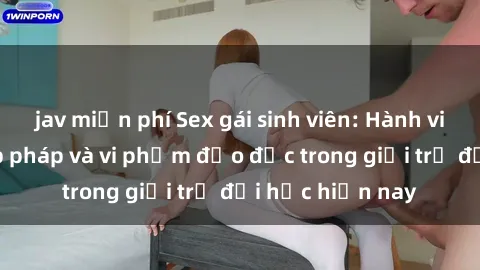 jav miễn phí Sex gái sinh viên: Hành vi gấu không hợp pháp và vi phạm đạo đức trong giới trẻ đại học hiện nay