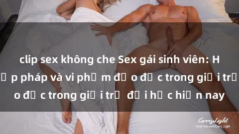 clip sex không che Sex gái sinh viên: Hành vi gấu không hợp pháp và vi phạm đạo đức trong giới trẻ đại học hiện nay
