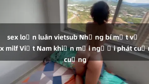 sex loạn luân vietsub Những bí mật về sex milf Việt Nam khiến mọi người phát cuồng